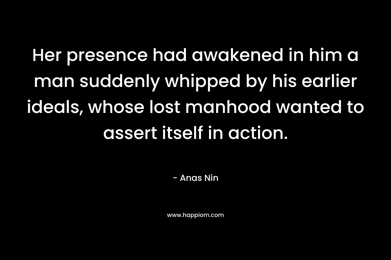 Her presence had awakened in him a man suddenly whipped by his earlier ideals, whose lost manhood wanted to assert itself in action. – Anas Nin