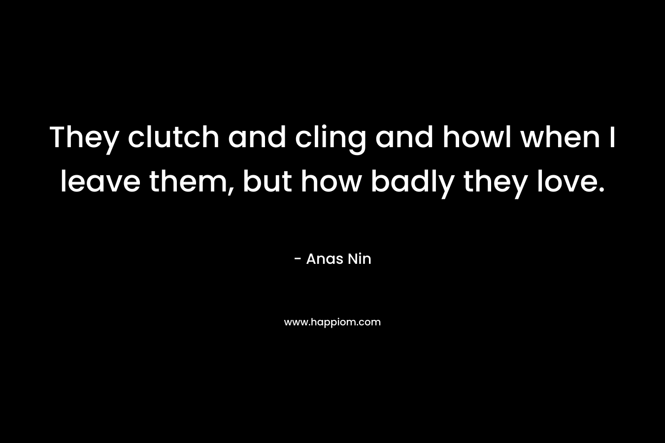 They clutch and cling and howl when I leave them, but how badly they love. – Anas Nin