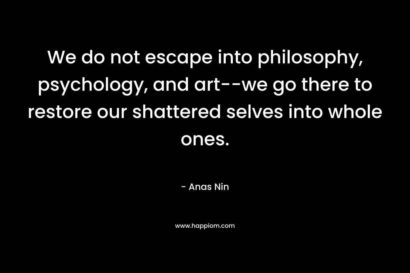 We do not escape into philosophy, psychology, and art--we go there to restore our shattered selves into whole ones.