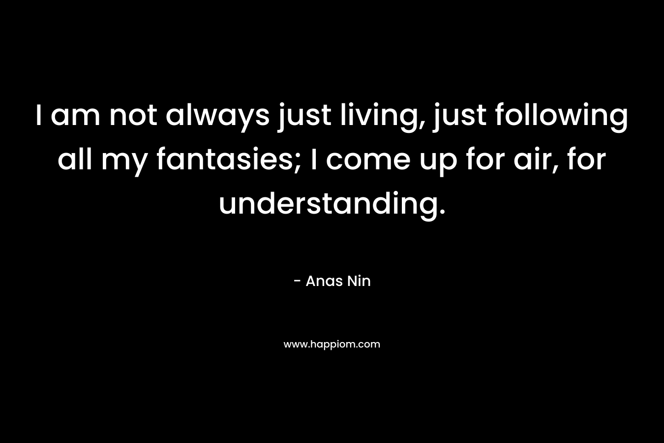 I am not always just living, just following all my fantasies; I come up for air, for understanding. – Anas Nin