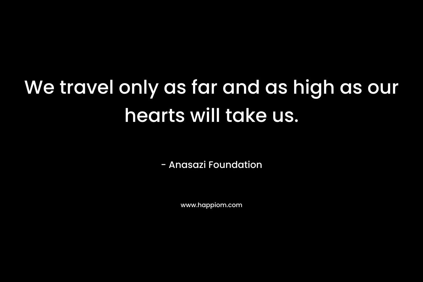 We travel only as far and as high as our hearts will take us. – Anasazi Foundation