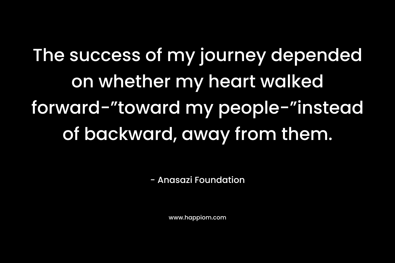 The success of my journey depended on whether my heart walked forward-”toward my people-”instead of backward, away from them. – Anasazi Foundation