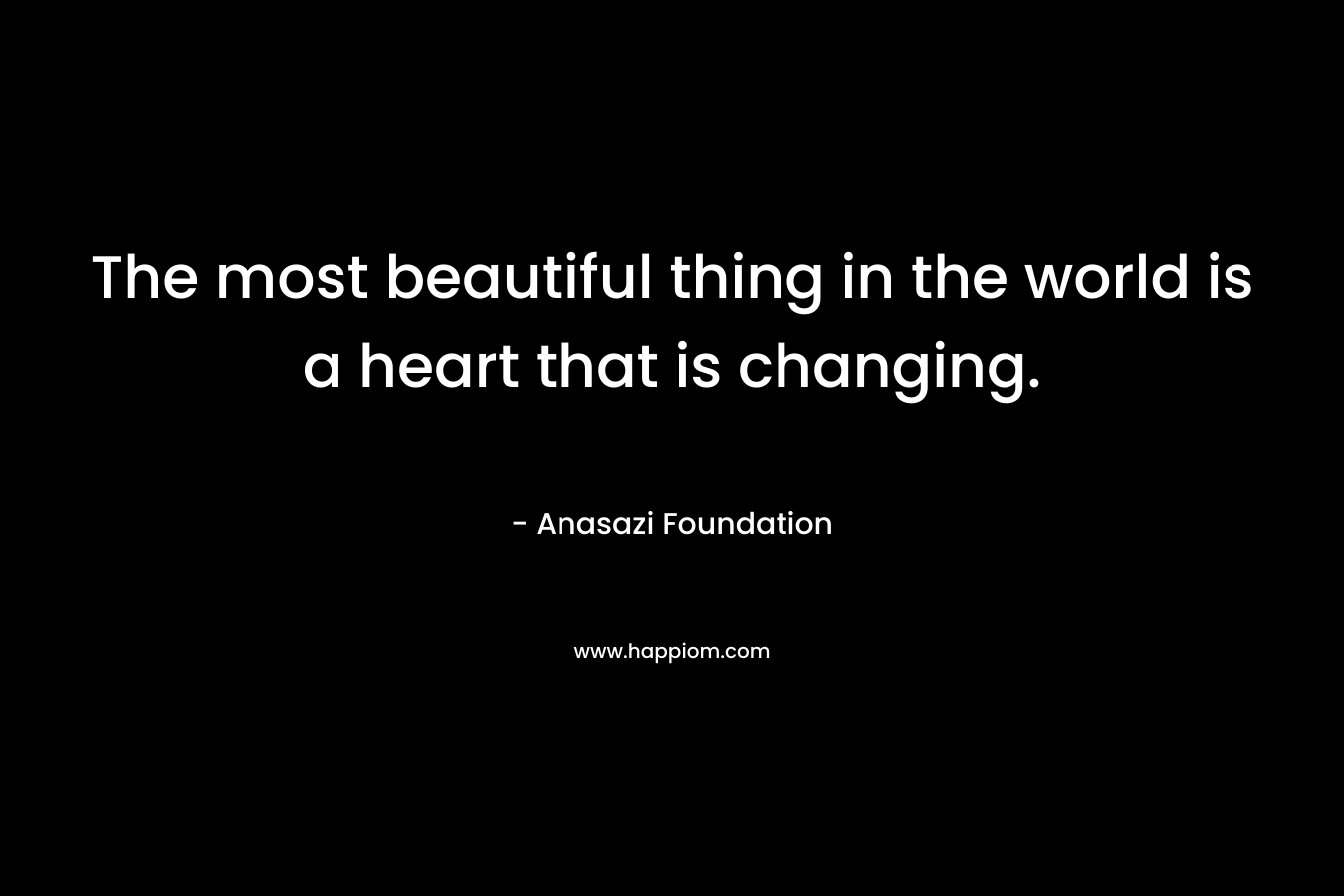 The most beautiful thing in the world is a heart that is changing. – Anasazi Foundation
