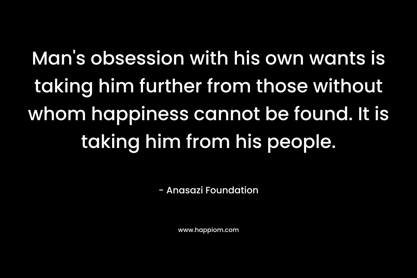Man’s obsession with his own wants is taking him further from those without whom happiness cannot be found. It is taking him from his people. – Anasazi Foundation