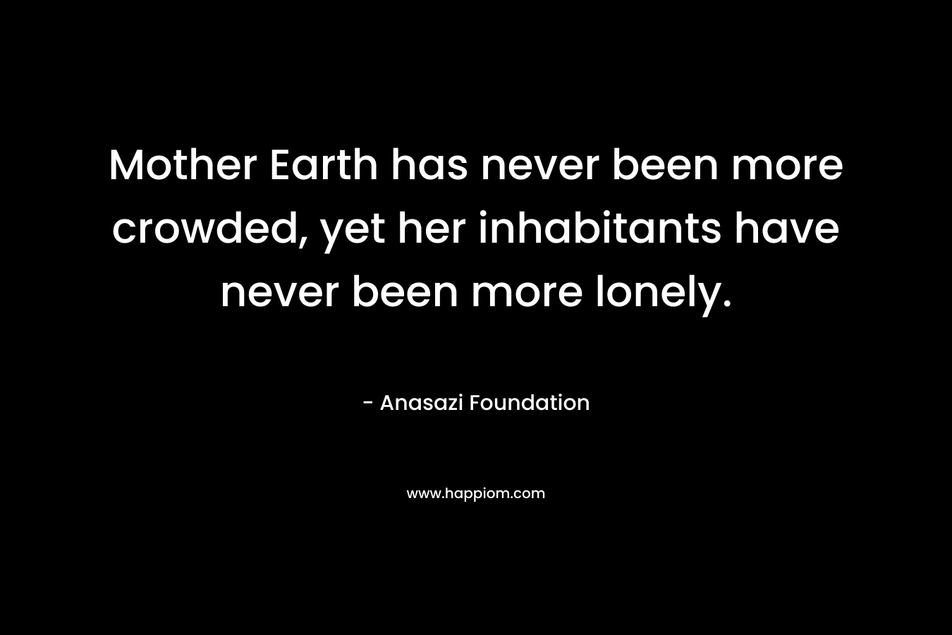 Mother Earth has never been more crowded, yet her inhabitants have never been more lonely. – Anasazi Foundation