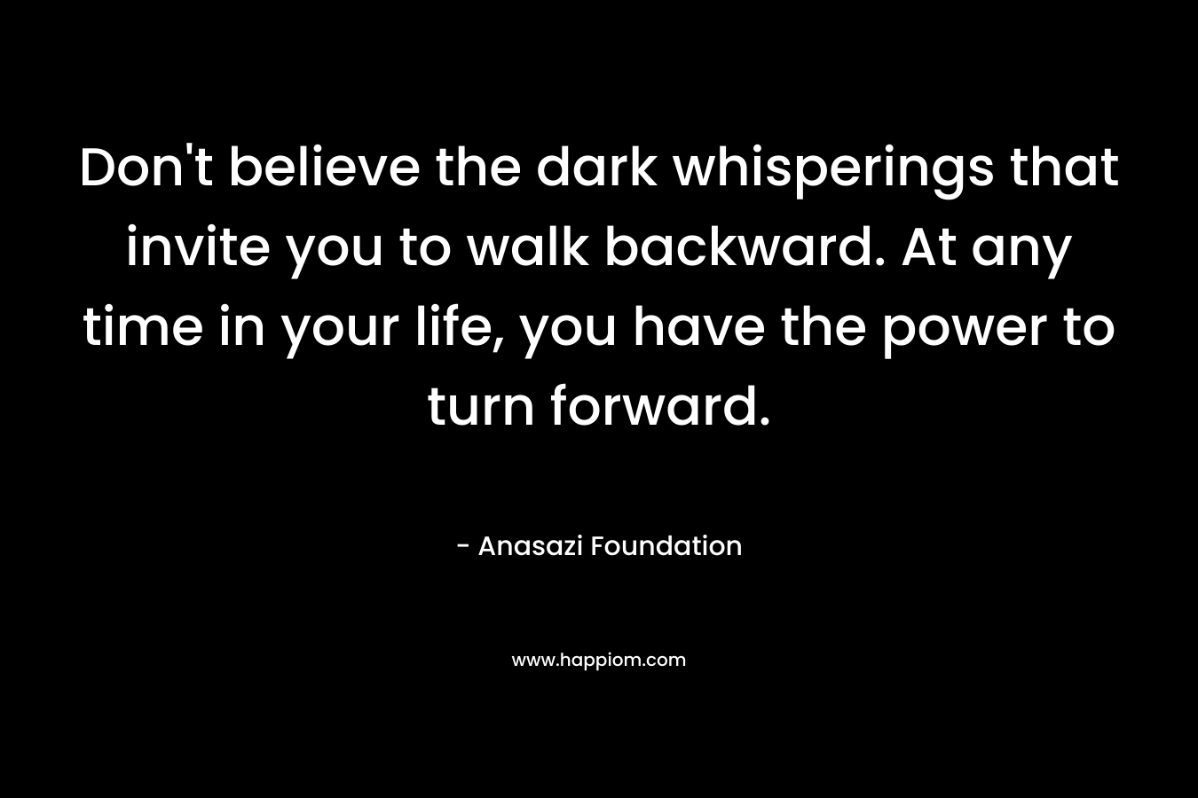 Don’t believe the dark whisperings that invite you to walk backward. At any time in your life, you have the power to turn forward. – Anasazi Foundation