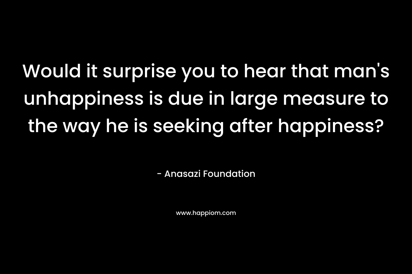 Would it surprise you to hear that man’s unhappiness is due in large measure to the way he is seeking after happiness? – Anasazi Foundation