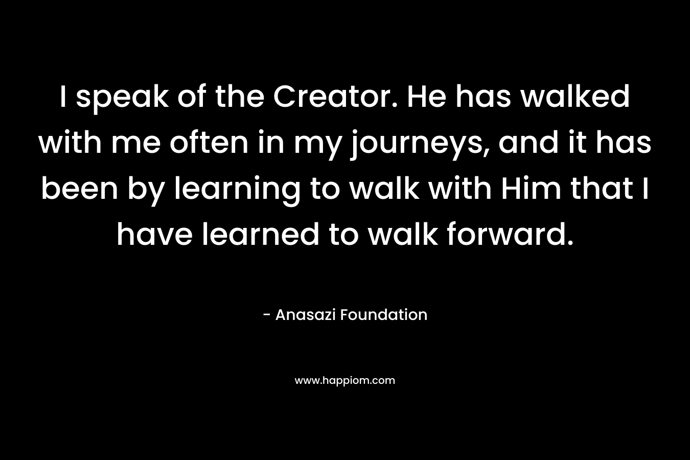 I speak of the Creator. He has walked with me often in my journeys, and it has been by learning to walk with Him that I have learned to walk forward.