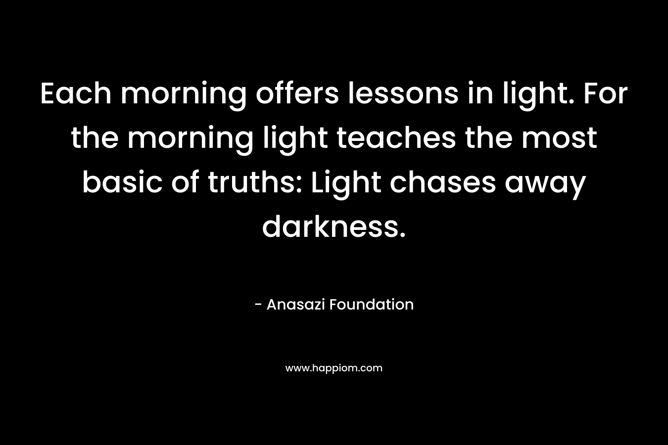 Each morning offers lessons in light. For the morning light teaches the most basic of truths: Light chases away darkness. – Anasazi Foundation