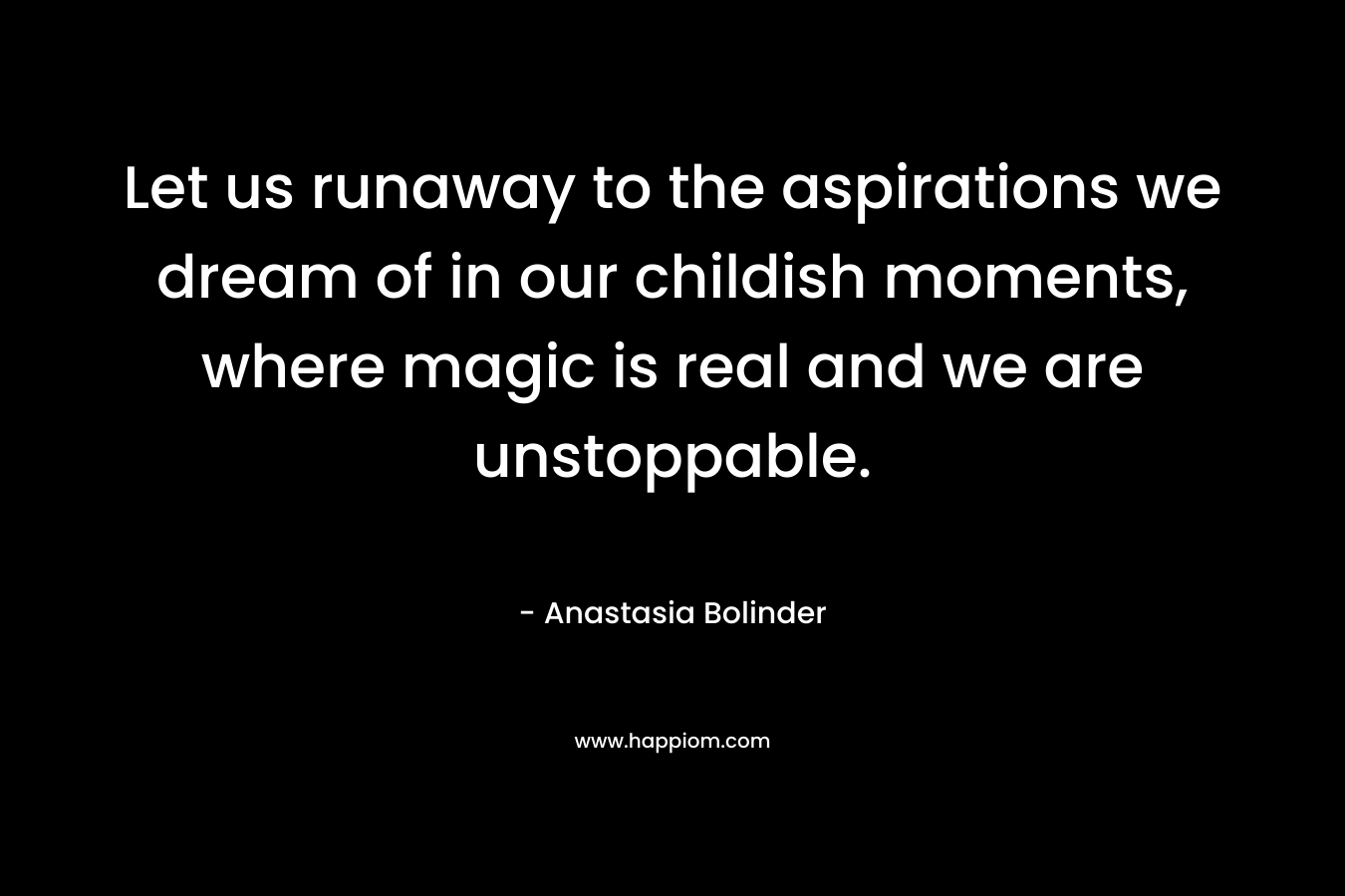 Let us runaway to the aspirations we dream of in our childish moments, where magic is real and we are unstoppable. – Anastasia Bolinder