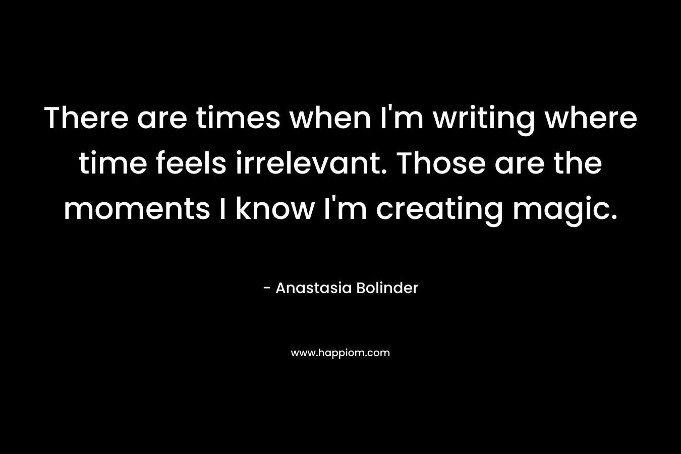 There are times when I’m writing where time feels irrelevant. Those are the moments I know I’m creating magic. – Anastasia Bolinder
