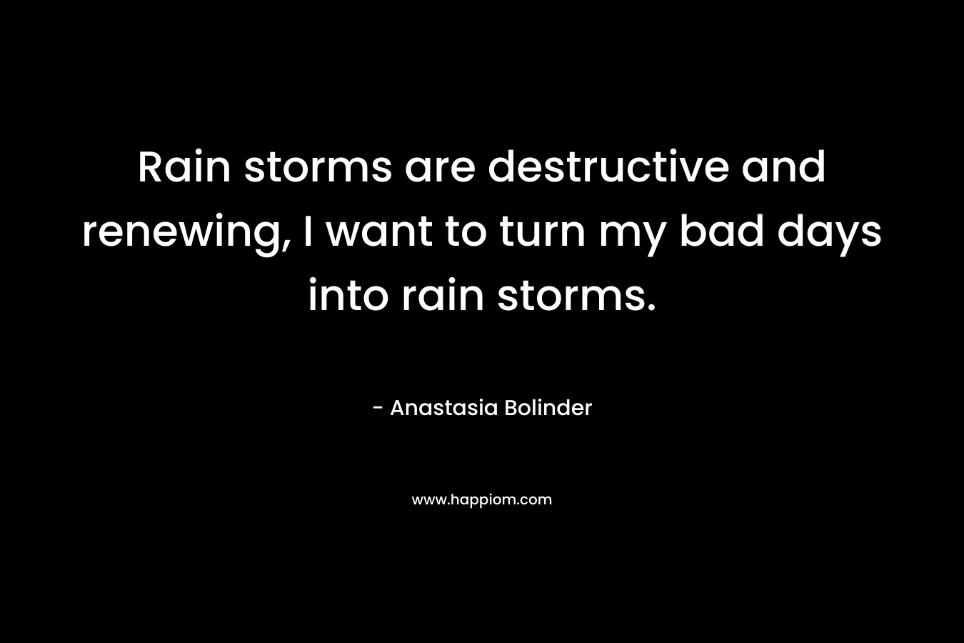 Rain storms are destructive and renewing, I want to turn my bad days into rain storms. – Anastasia Bolinder