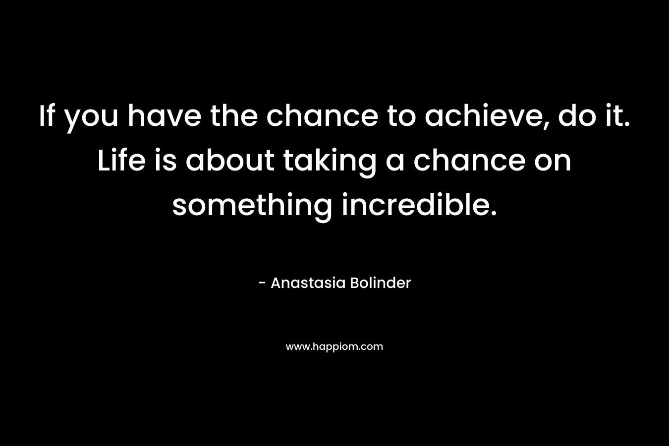If you have the chance to achieve, do it. Life is about taking a chance on something incredible. – Anastasia Bolinder