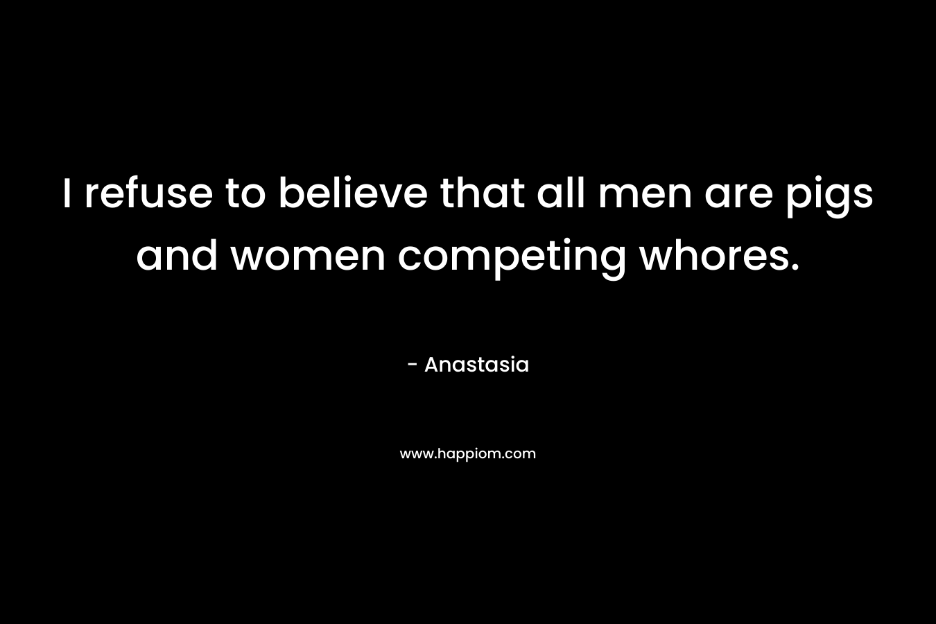 I refuse to believe that all men are pigs and women competing whores. – Anastasia