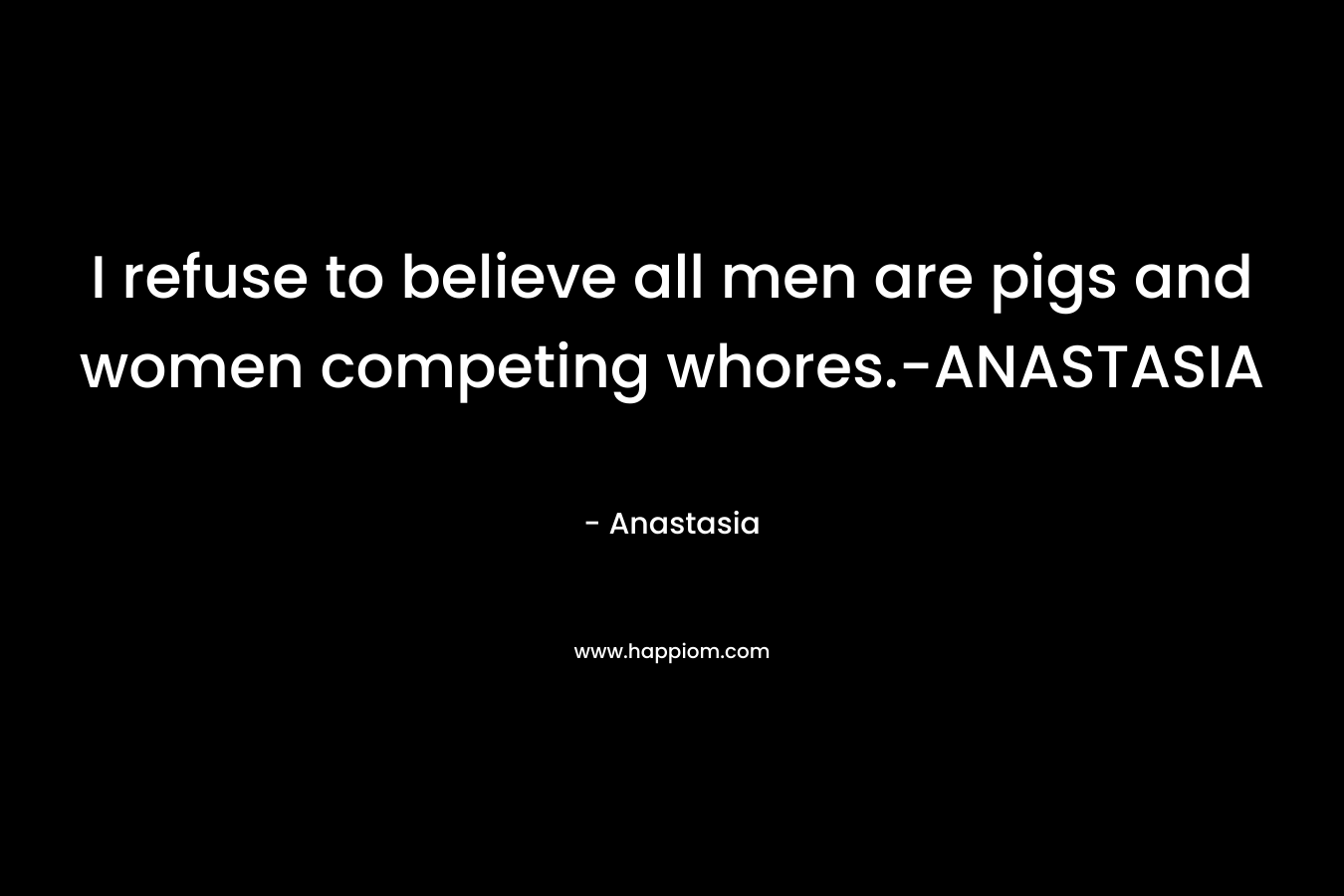 I refuse to believe all men are pigs and women competing whores.-ANASTASIA – Anastasia