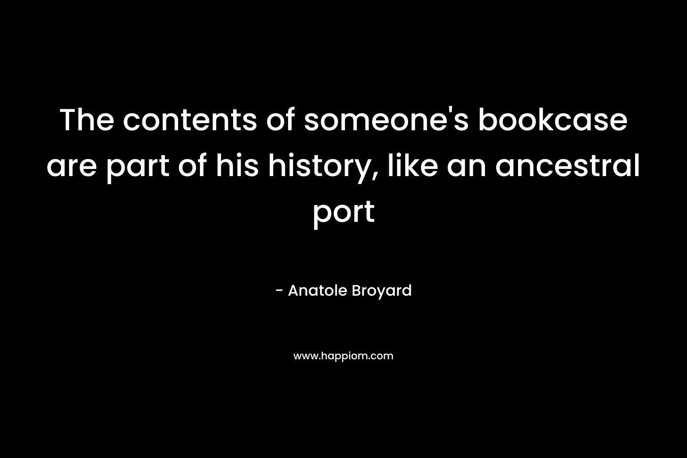 The contents of someone’s bookcase are part of his history, like an ancestral port – Anatole Broyard