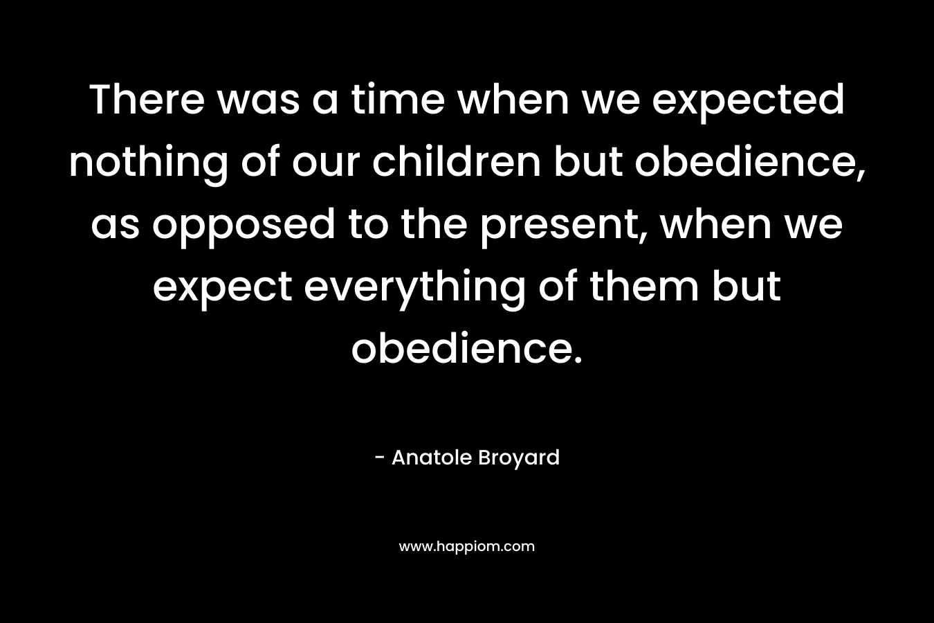 There was a time when we expected nothing of our children but obedience, as opposed to the present, when we expect everything of them but obedience.  – Anatole Broyard