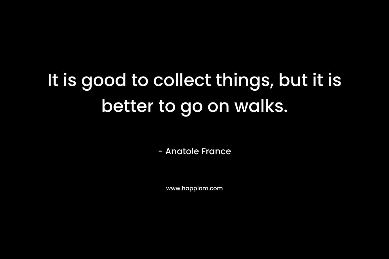 It is good to collect things, but it is better to go on walks. – Anatole France