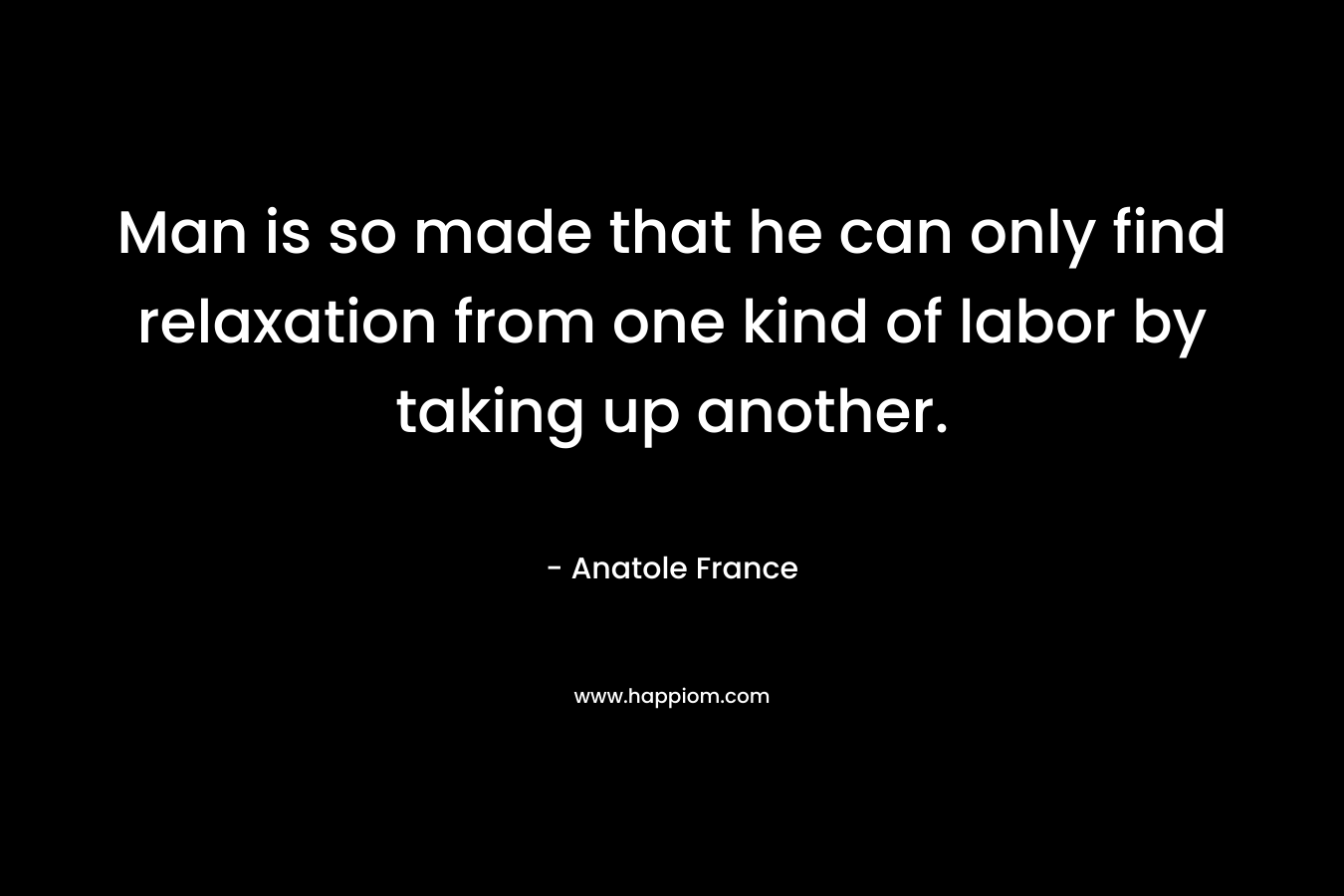 Man is so made that he can only find relaxation from one kind of labor by taking up another.  – Anatole France