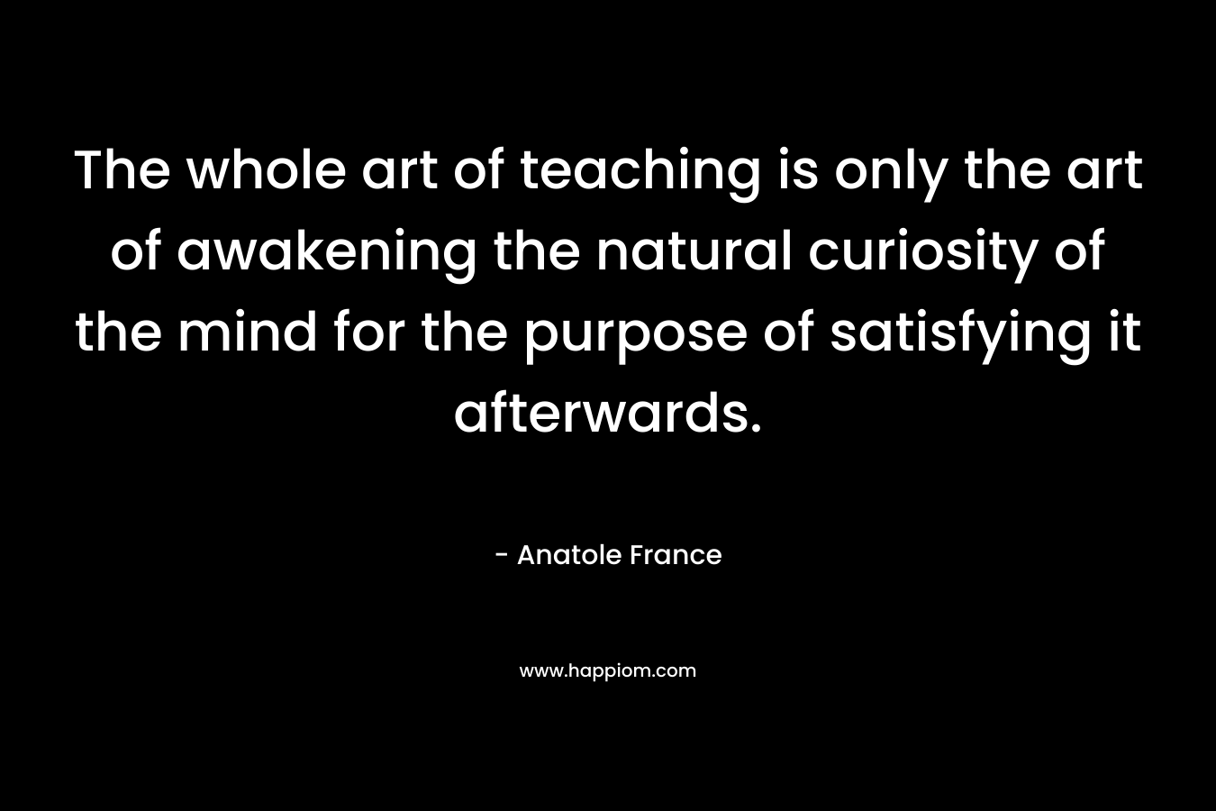 The whole art of teaching is only the art of awakening the natural curiosity of the mind for the purpose of satisfying it afterwards. – Anatole France