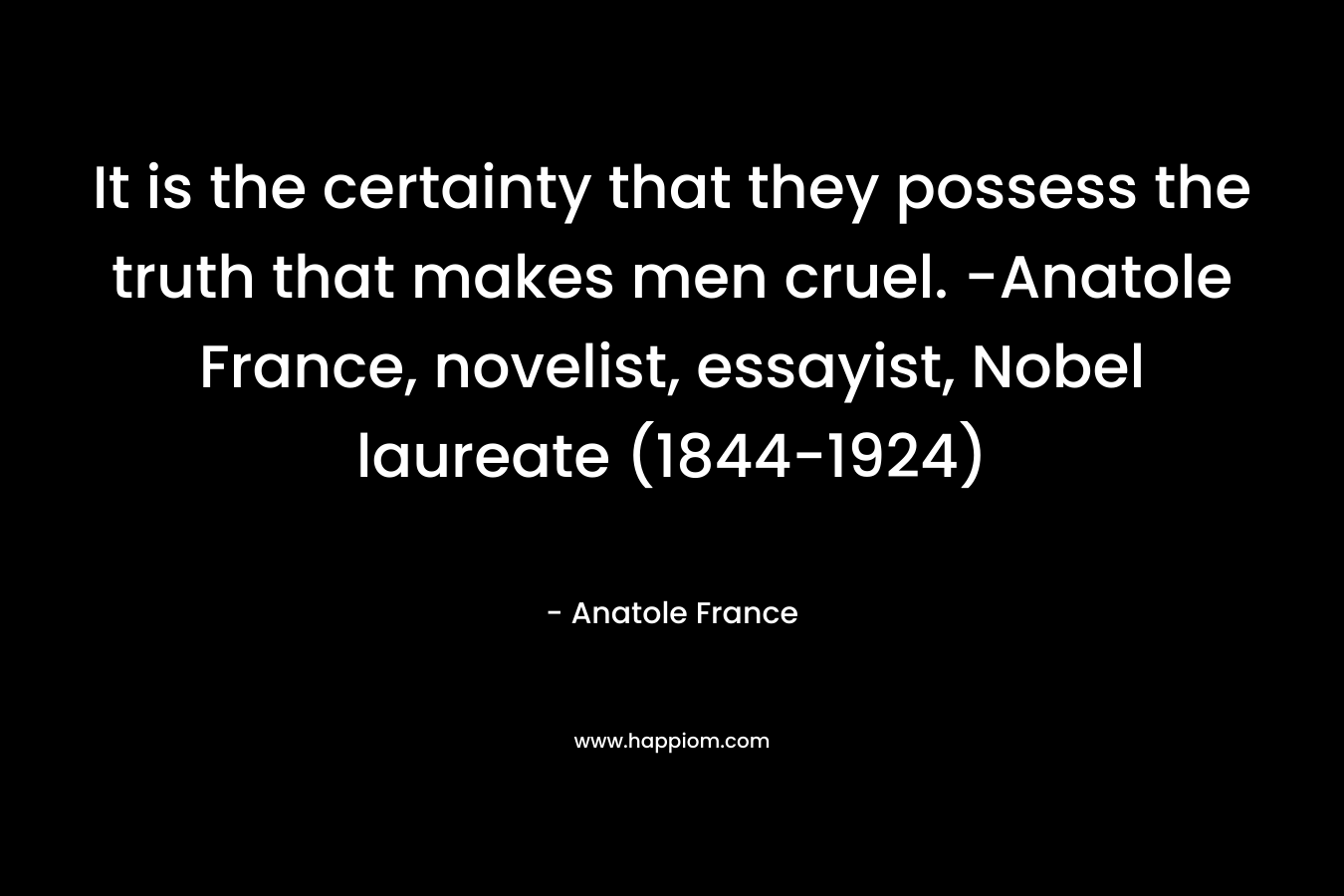 It is the certainty that they possess the truth that makes men cruel. -Anatole France, novelist, essayist, Nobel laureate (1844-1924)