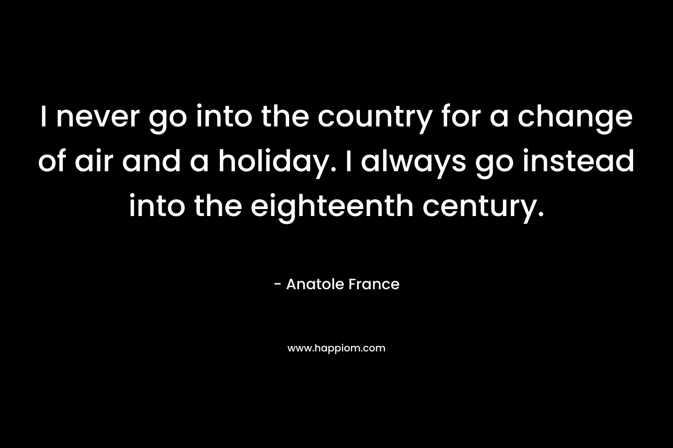 I never go into the country for a change of air and a holiday. I always go instead into the eighteenth century. – Anatole France