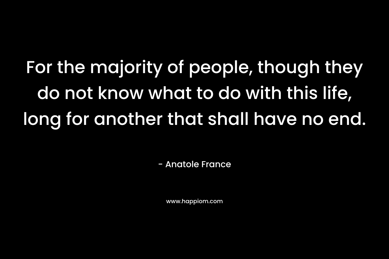 For the majority of people, though they do not know what to do with this life, long for another that shall have no end. – Anatole France