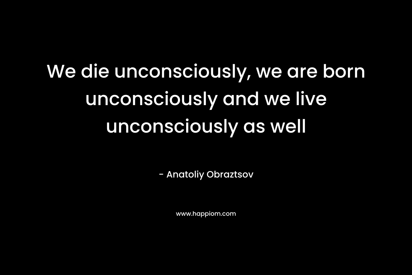 We die unconsciously, we are born unconsciously and we live unconsciously as well
