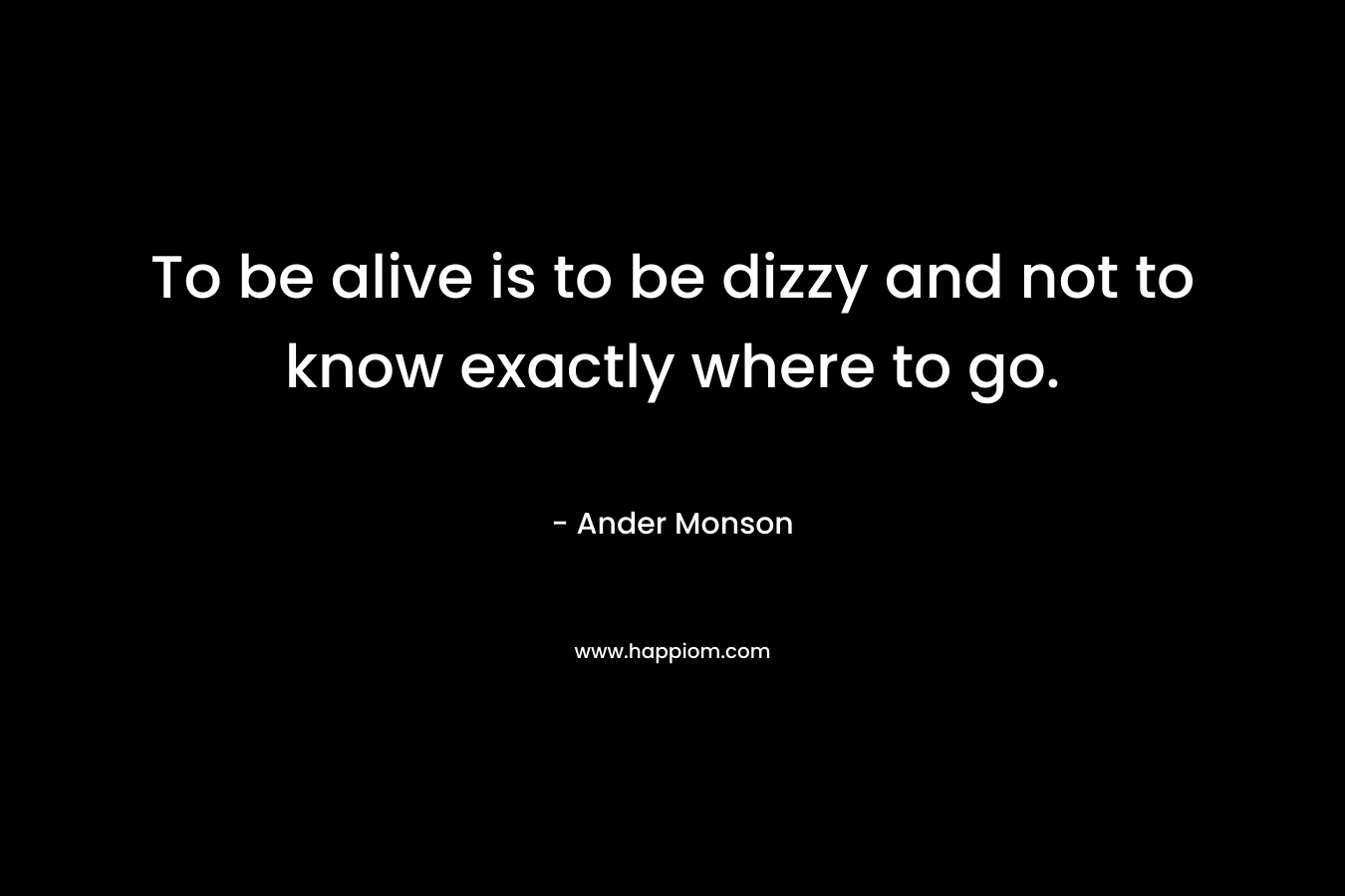 To be alive is to be dizzy and not to know exactly where to go.
