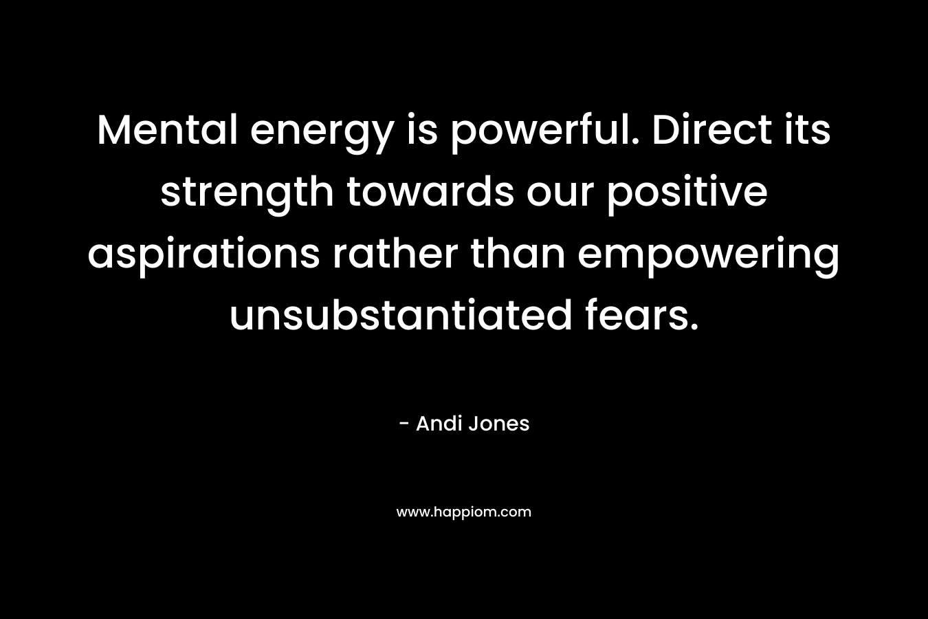 Mental energy is powerful. Direct its strength towards our positive aspirations rather than empowering unsubstantiated fears.
