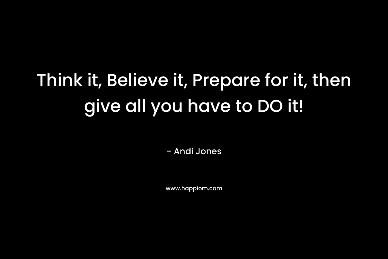 Think it, Believe it, Prepare for it, then give all you have to DO it! – Andi  Jones