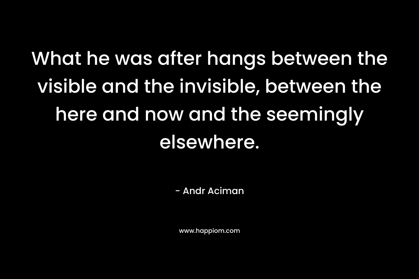 What he was after hangs between the visible and the invisible, between the here and now and the seemingly elsewhere. – Andr Aciman