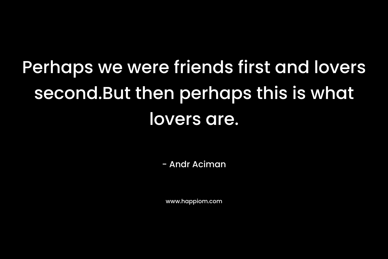 Perhaps we were friends first and lovers second.But then perhaps this is what lovers are. – Andr Aciman