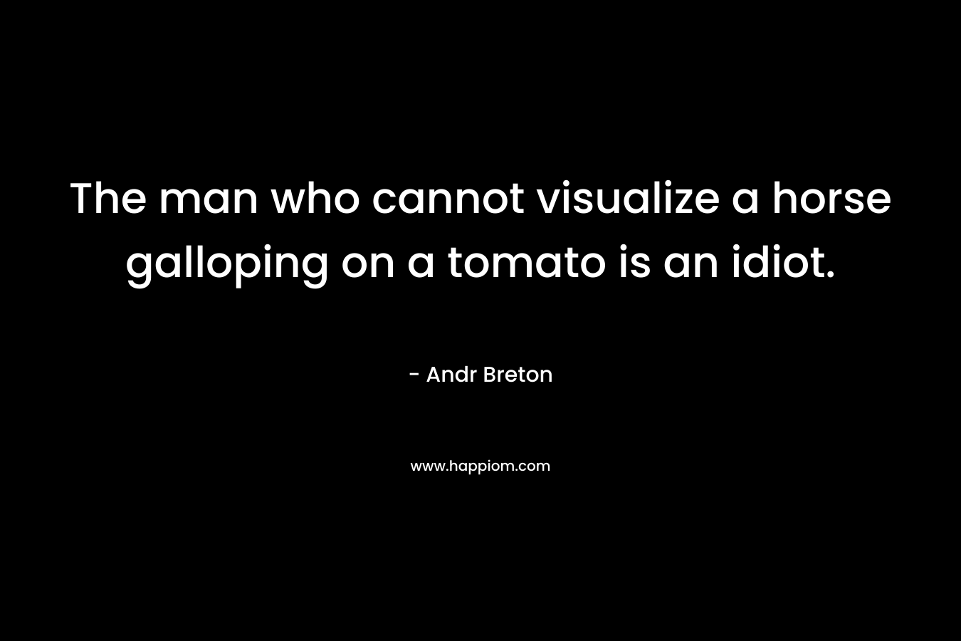 The man who cannot visualize a horse galloping on a tomato is an idiot. – Andr Breton