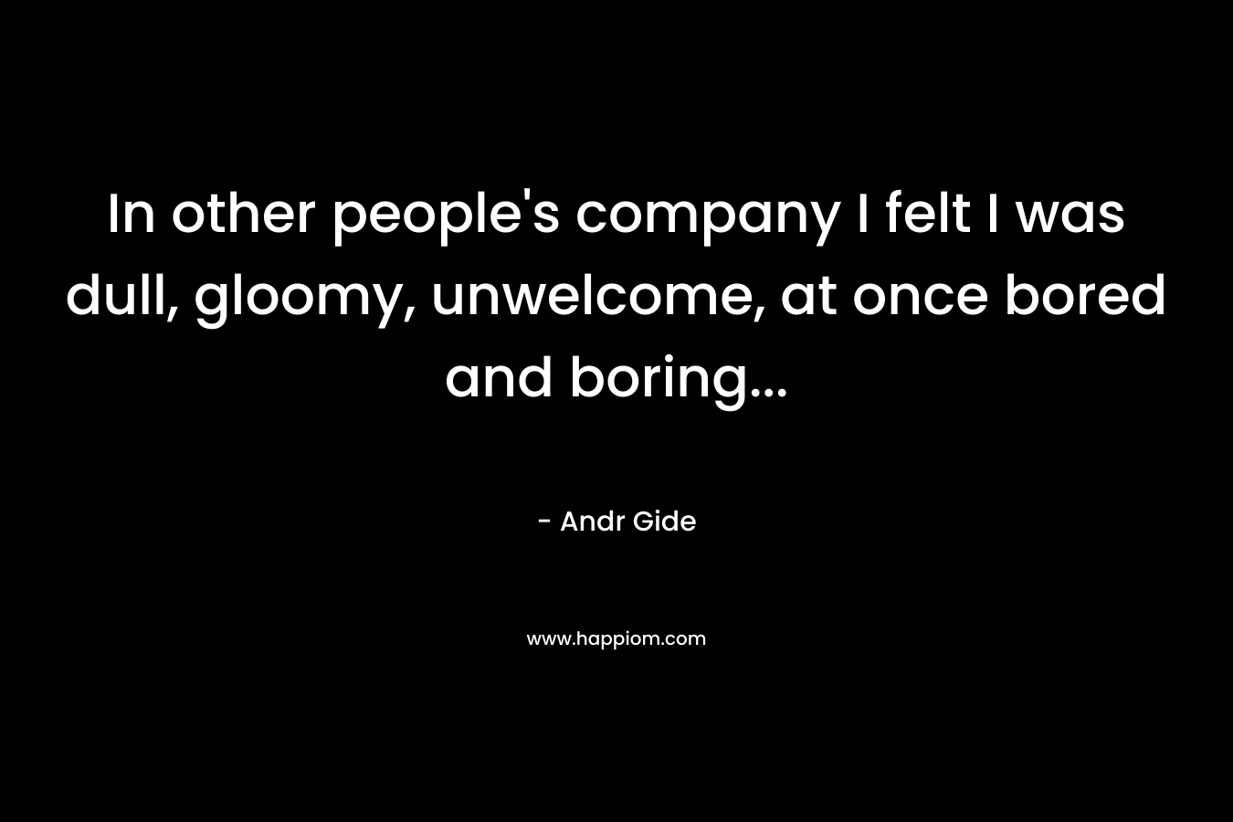 In other people's company I felt I was dull, gloomy, unwelcome, at once bored and boring...