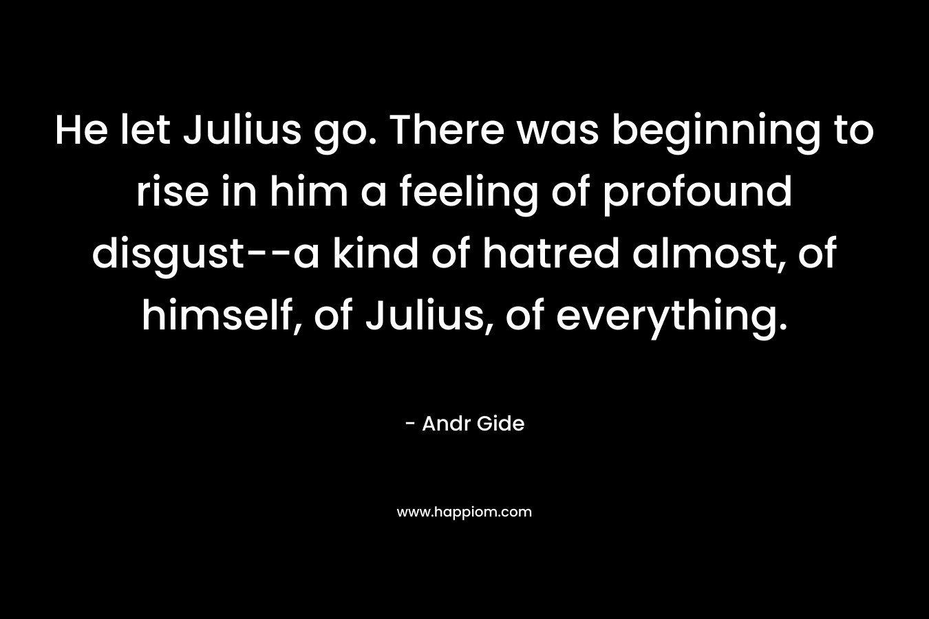 He let Julius go. There was beginning to rise in him a feeling of profound disgust–a kind of hatred almost, of himself, of Julius, of everything. – Andr Gide