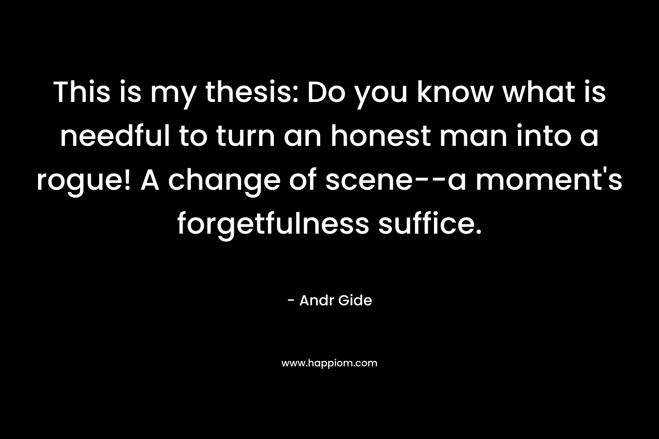 This is my thesis: Do you know what is needful to turn an honest man into a rogue! A change of scene–a moment’s forgetfulness suffice. – Andr Gide