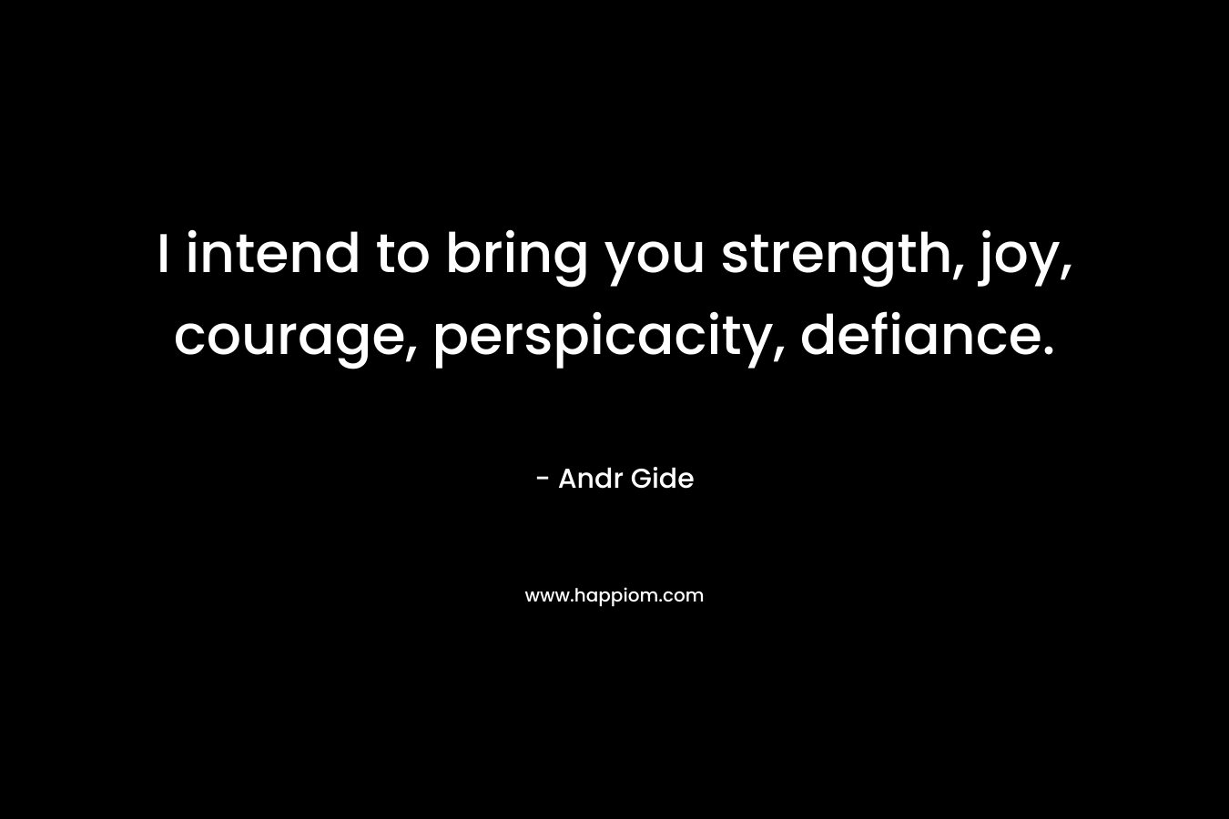 I intend to bring you strength, joy, courage, perspicacity, defiance.