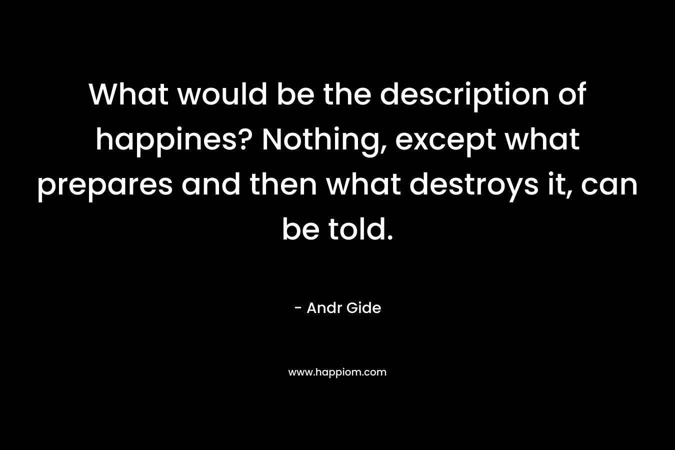 What would be the description of happines? Nothing, except what prepares and then what destroys it, can be told.