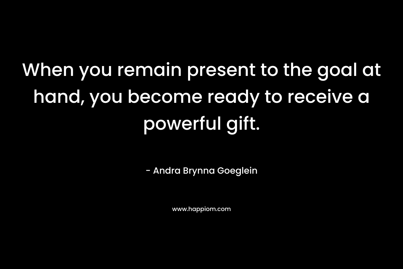 When you remain present to the goal at hand, you become ready to receive a powerful gift.