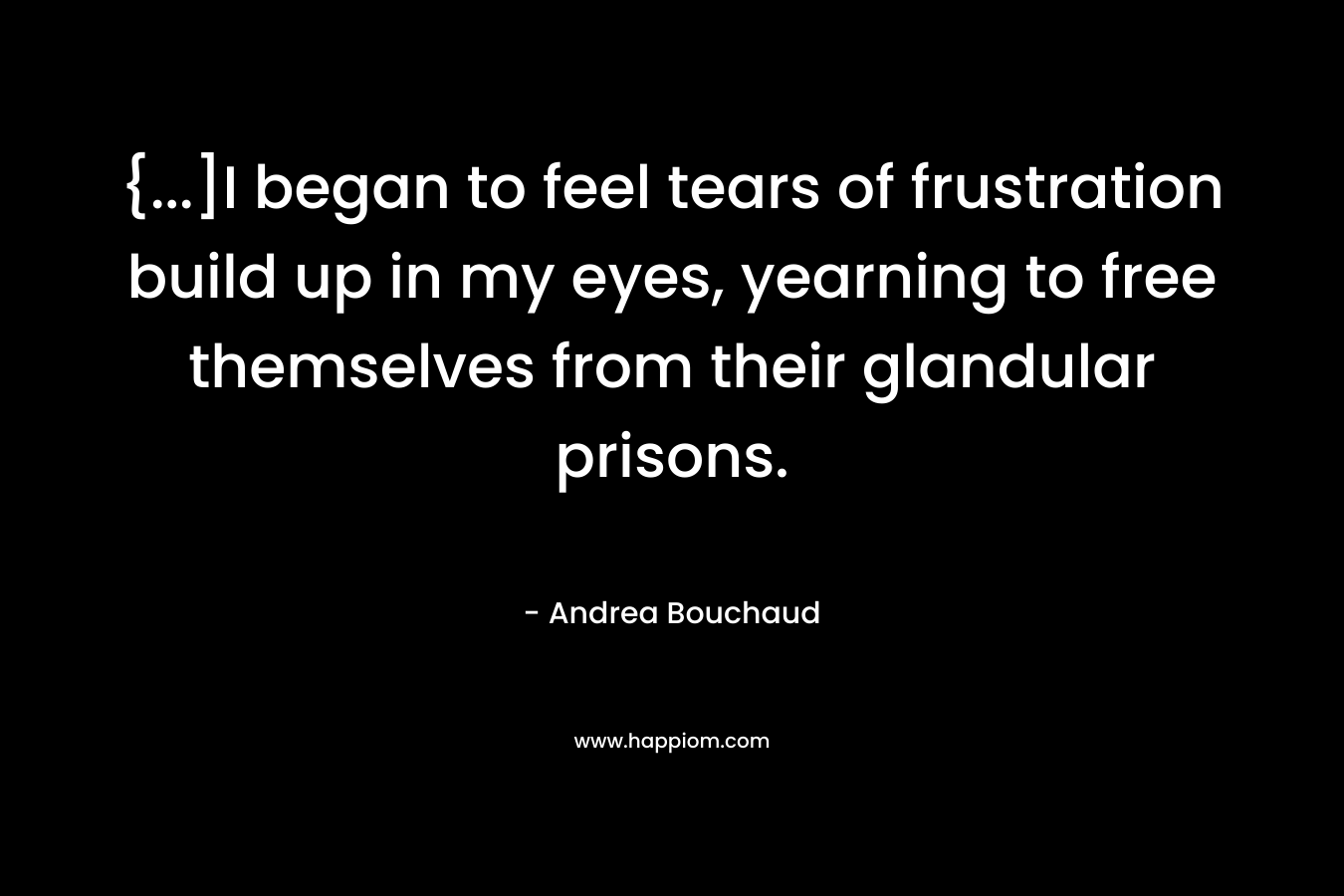 {…]I began to feel tears of frustration build up in my eyes, yearning to free themselves from their glandular prisons. – Andrea Bouchaud