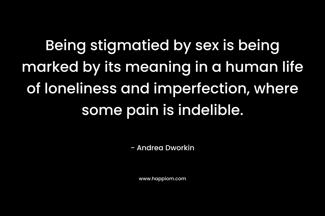 Being stigmatied by sex is being marked by its meaning in a human life of loneliness and imperfection, where some pain is indelible. – Andrea Dworkin