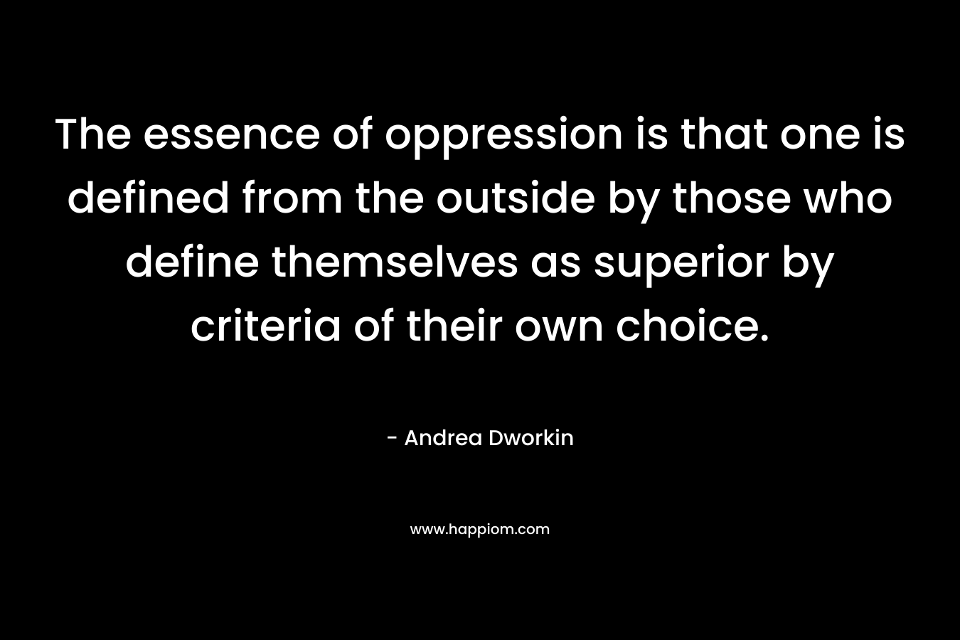 The essence of oppression is that one is defined from the outside by those who define themselves as superior by criteria of their own choice. – Andrea Dworkin