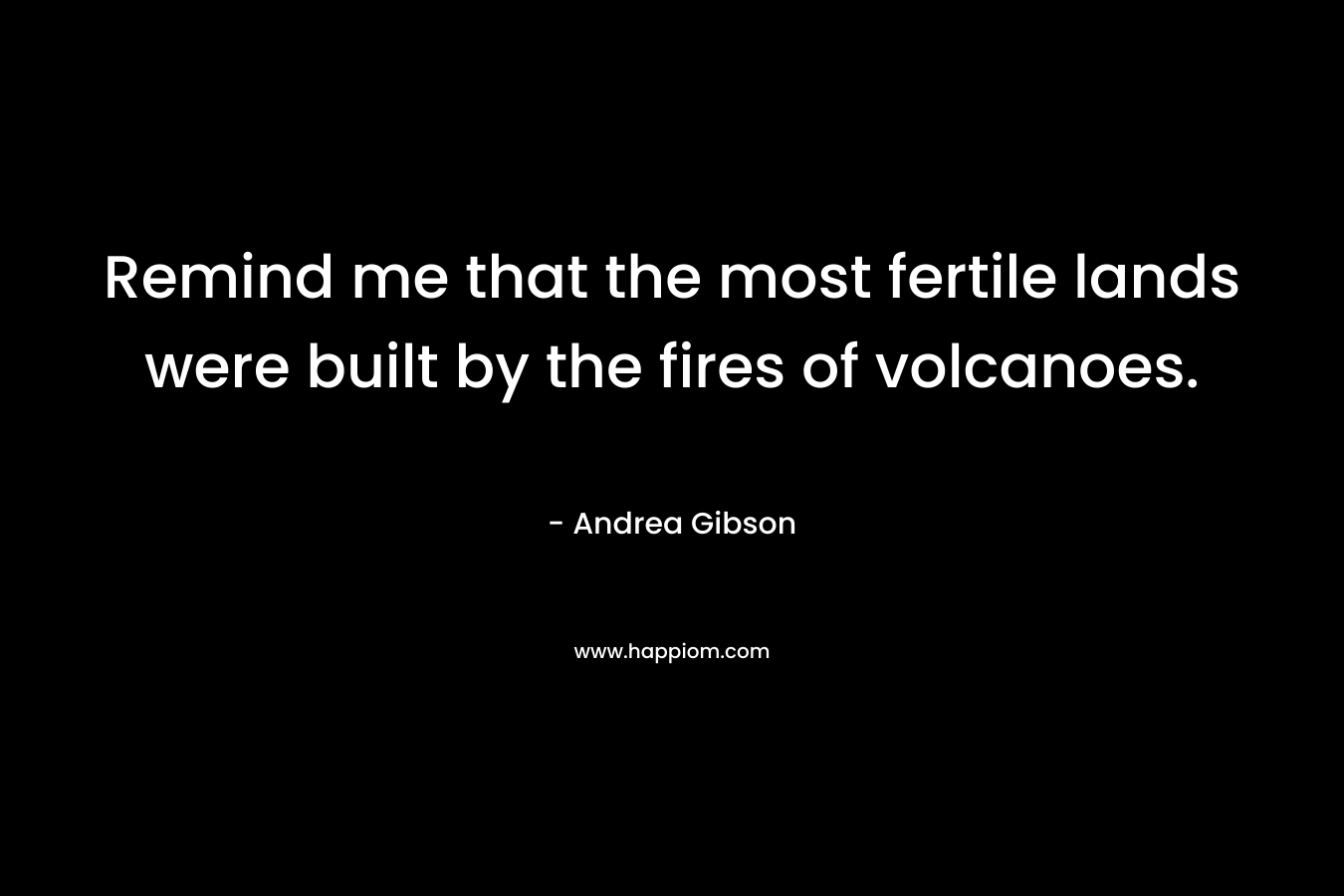 Remind me that the most fertile lands were built by the fires of volcanoes. – Andrea Gibson