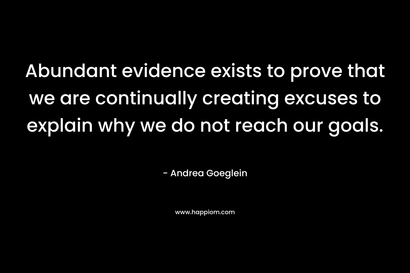 Abundant evidence exists to prove that we are continually creating excuses to explain why we do not reach our goals. – Andrea Goeglein
