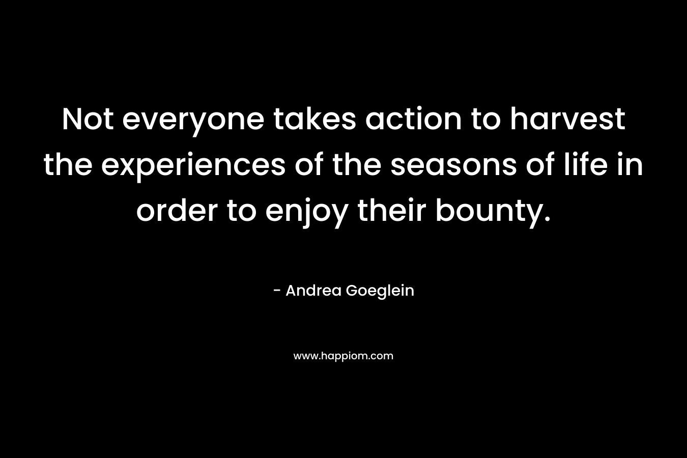 Not everyone takes action to harvest the experiences of the seasons of life in order to enjoy their bounty. – Andrea Goeglein