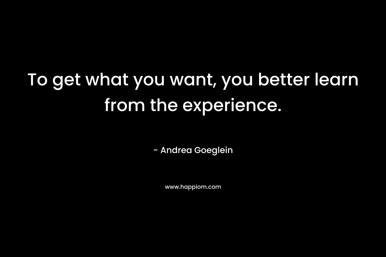 To get what you want, you better learn from the experience. – Andrea Goeglein