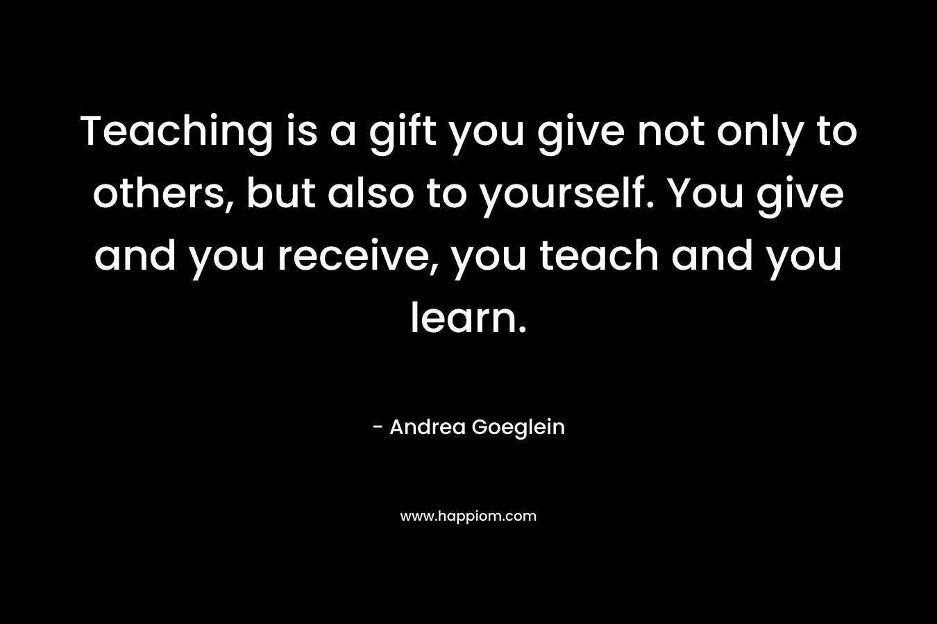 Teaching is a gift you give not only to others, but also to yourself. You give and you receive, you teach and you learn. – Andrea Goeglein
