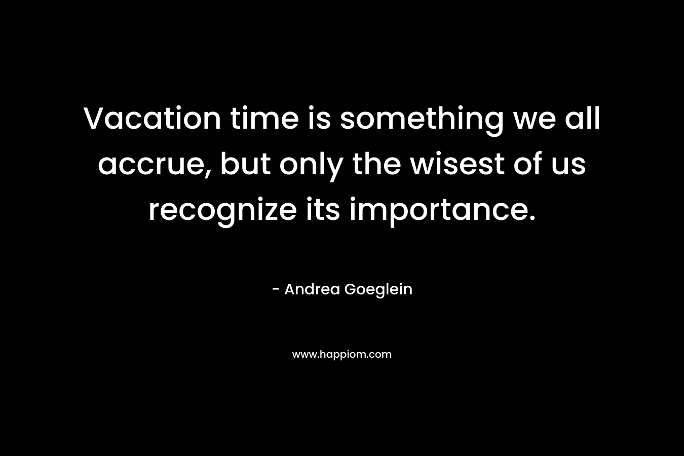 Vacation time is something we all accrue, but only the wisest of us recognize its importance. – Andrea Goeglein