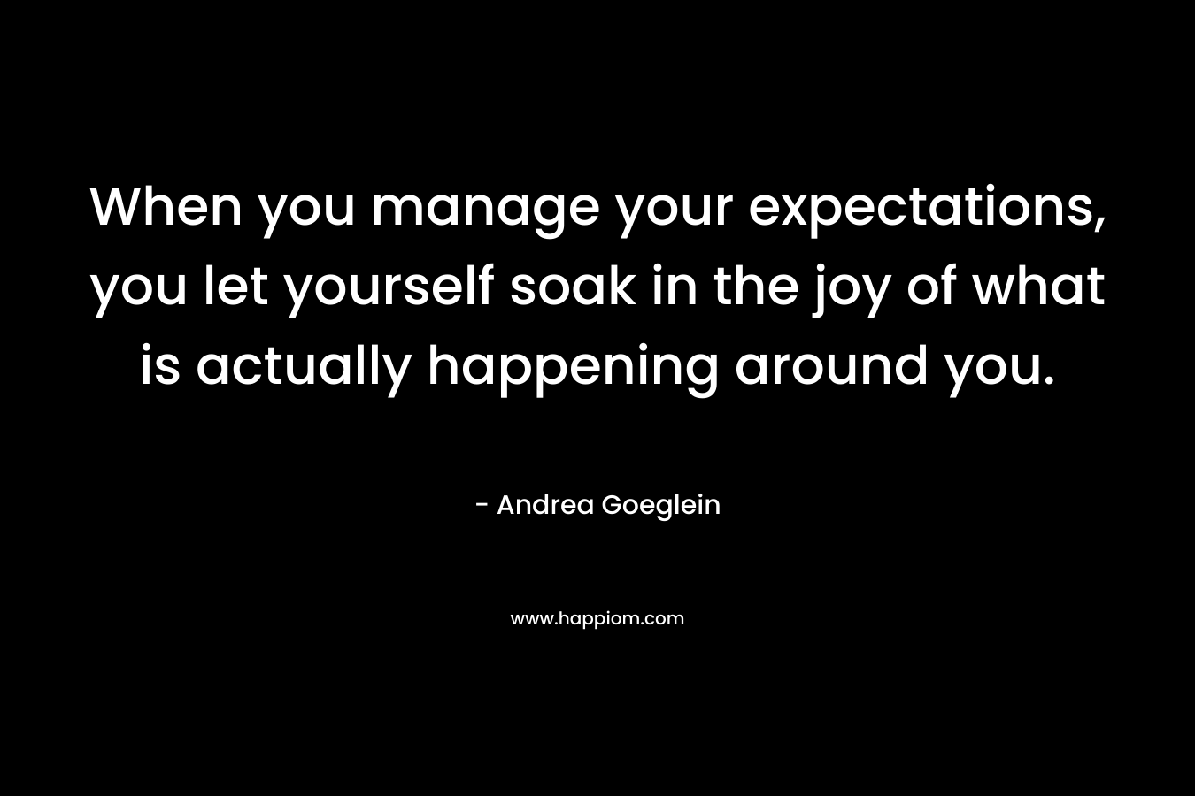 When you manage your expectations, you let yourself soak in the joy of what is actually happening around you.